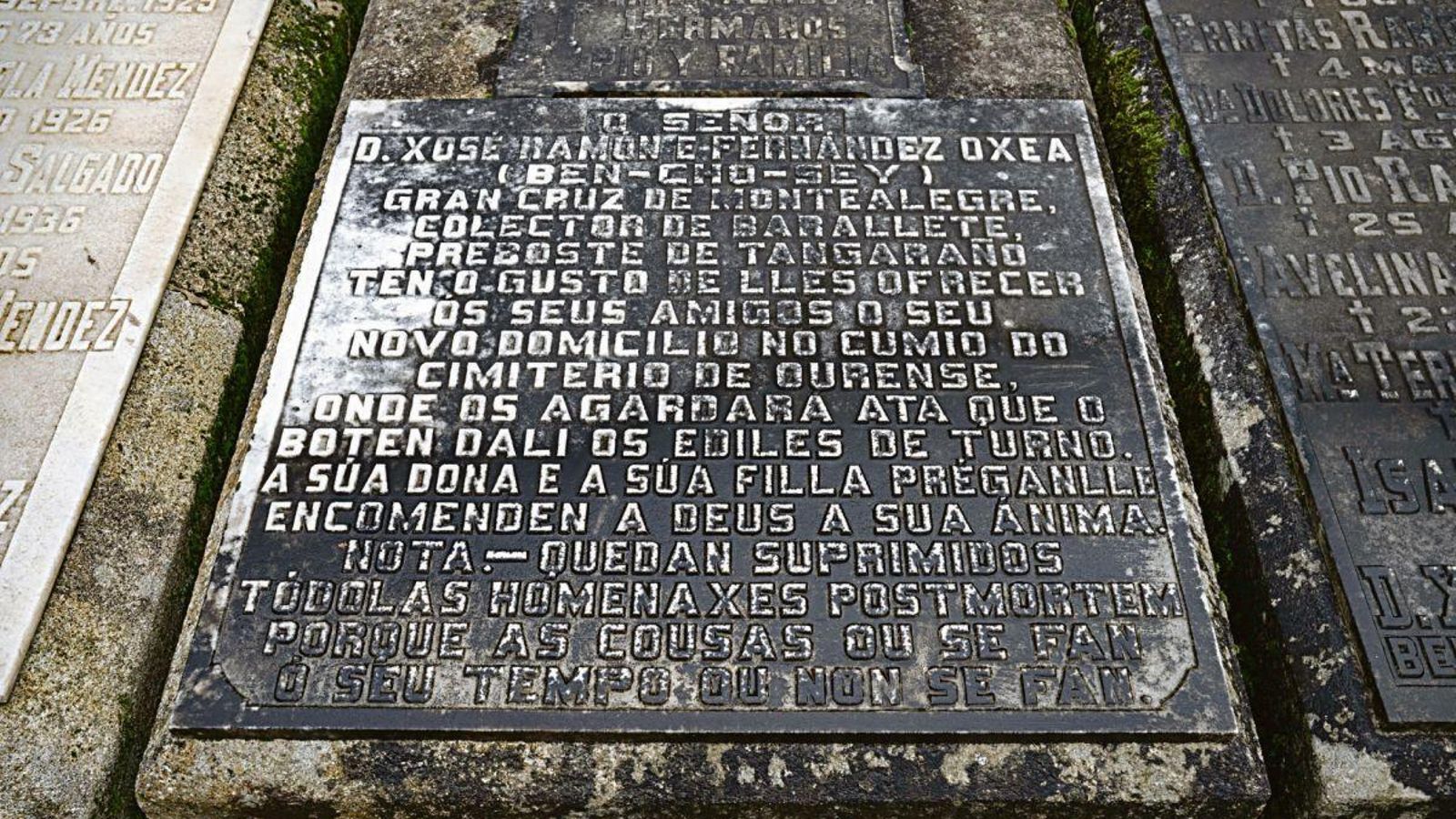 El epitafio: “O Señor Ramón Fernández Oxea, (Ben Cho Sey) Gran Cruz de Montealegre, colector de Barallete, Preboste do Tangaraño. Ten o gusto de lles ofrecer aos seus amigos o seu novo domicilio no cumio do cimiterio de Ourense, onde os agardará ata que o boten de alí os ediles de turno. A súa dona e a súa filla préganlle encomenden a Deus a súa ánima. Nota: Quedan suprimidas tódalas homenaxes postmortem porque as cousas ou se fan ao seu tempo ou non se fan”.